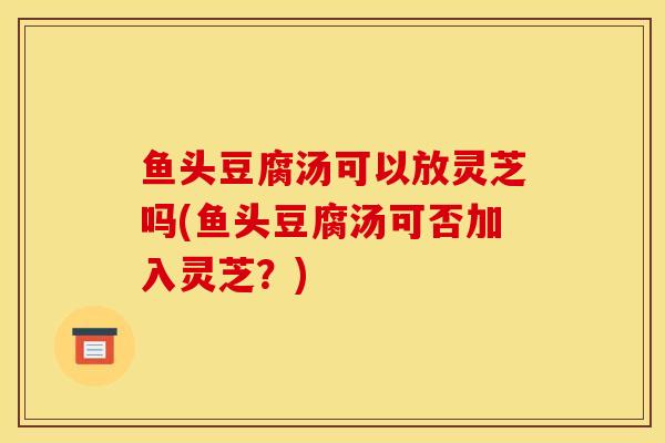 鱼头豆腐汤可以放灵芝吗(鱼头豆腐汤可否加入灵芝？)