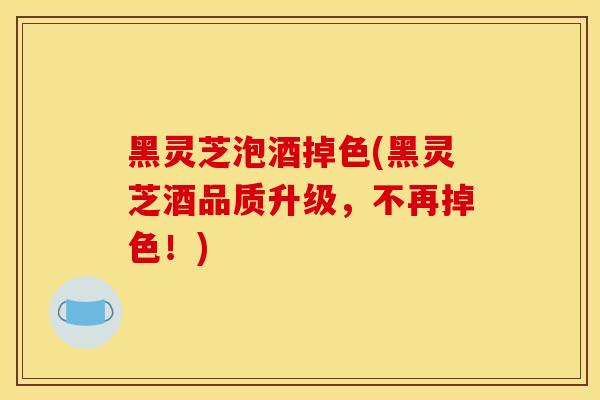 黑灵芝泡酒掉色(黑灵芝酒品质升级，不再掉色！)