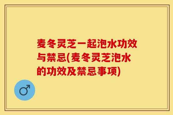 麦冬灵芝一起泡水功效与禁忌(麦冬灵芝泡水的功效及禁忌事项)