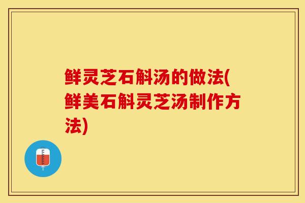 鲜灵芝石斛汤的做法(鲜美石斛灵芝汤制作方法)