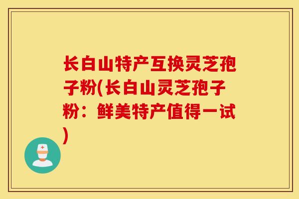 长白山特产互换灵芝孢子粉(长白山灵芝孢子粉：鲜美特产值得一试)