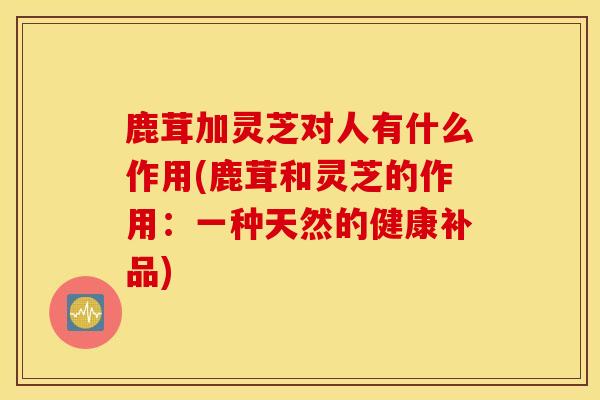 鹿茸加灵芝对人有什么作用(鹿茸和灵芝的作用：一种天然的健康补品)