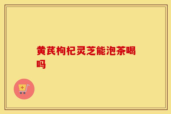 黄芪枸杞灵芝能泡茶喝吗