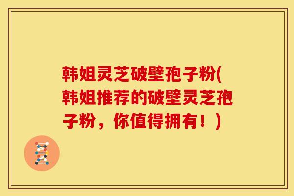 韩姐灵芝破壁孢子粉(韩姐推荐的破壁灵芝孢子粉，你值得拥有！)