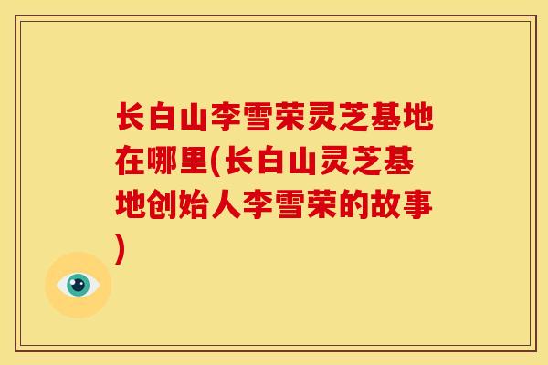 长白山李雪荣灵芝基地在哪里(长白山灵芝基地创始人李雪荣的故事)