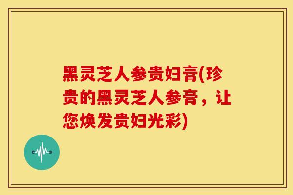 黑灵芝人参贵妇膏(珍贵的黑灵芝人参膏，让您焕发贵妇光彩)