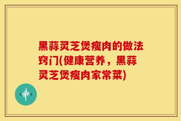 黑蒜灵芝煲瘦肉的做法窍门(健康营养，黑蒜灵芝煲瘦肉家常菜)