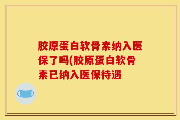 胶原蛋白软骨素纳入医保了吗(胶原蛋白软骨素已纳入医保待遇