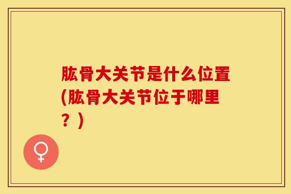 肱骨大关节是什么位置(肱骨大关节位于哪里?) 肱骨大关节是什么位置(肱骨大关节位于哪里?)
