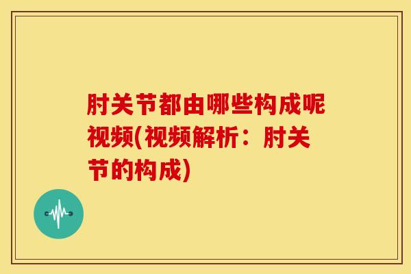 肘关节都由哪些构成呢视频(视频解析：肘关节的构成)