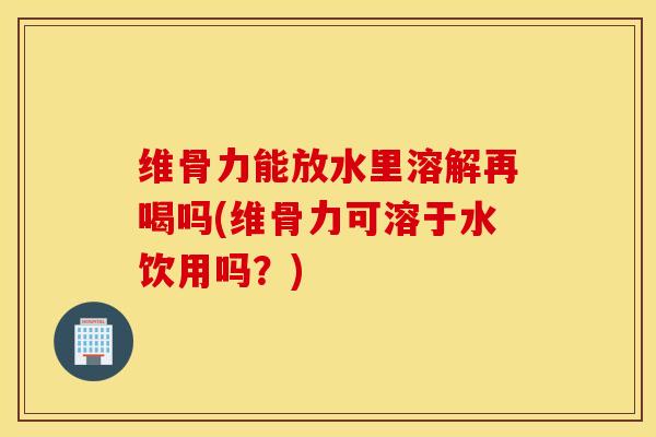 维骨力能放水里溶解再喝吗(维骨力可溶于水饮用吗？)