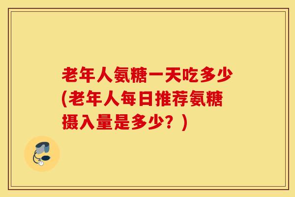 老年人氨糖一天吃多少(老年人每日推荐氨糖摄入量是多少？)