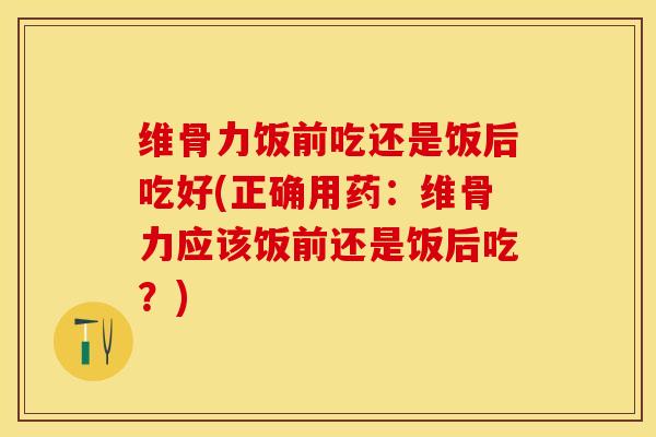 维骨力饭前吃还是饭后吃好(正确用药：维骨力应该饭前还是饭后吃？)