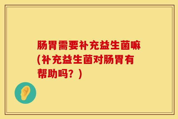 肠胃需要补充益生菌嘛(补充益生菌对肠胃有帮助吗？)