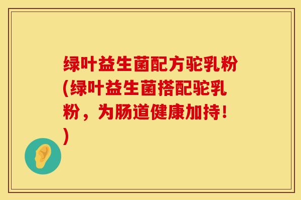 绿叶益生菌配方驼乳粉(绿叶益生菌搭配驼乳粉，为肠道健康加持！)