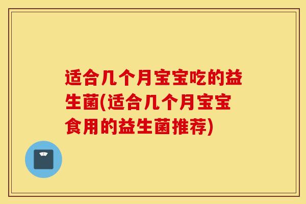 适合几个月宝宝吃的益生菌(适合几个月宝宝食用的益生菌推荐)