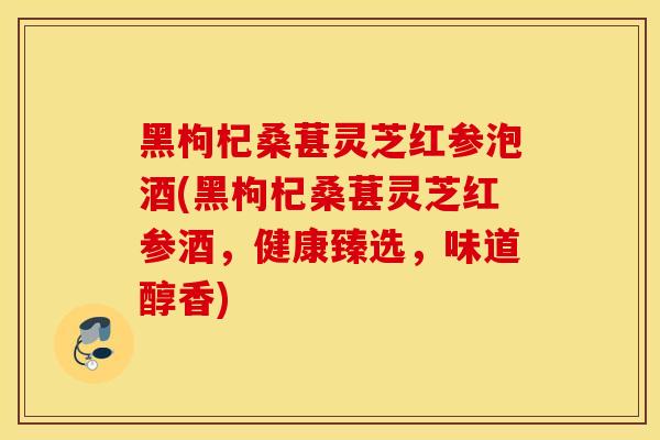 黑枸杞桑葚灵芝红参泡酒(黑枸杞桑葚灵芝红参酒，健康臻选，味道醇香)