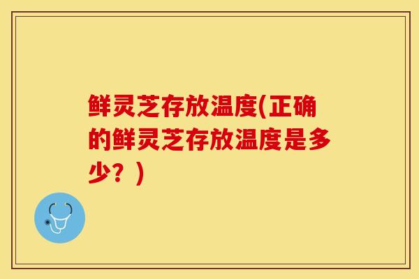 鲜灵芝存放温度(正确的鲜灵芝存放温度是多少？)