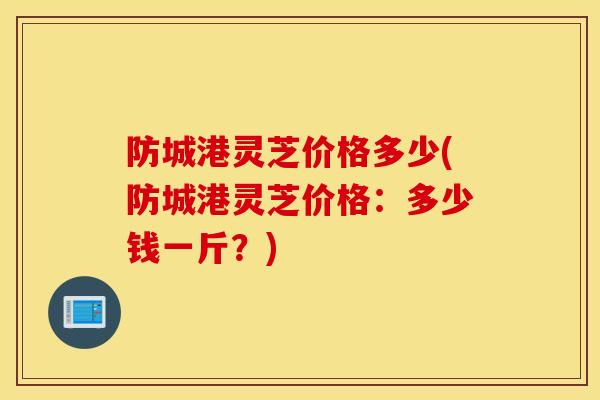 防城港灵芝价格多少(防城港灵芝价格：多少钱一斤？)