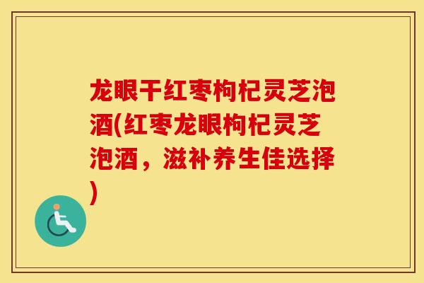 龙眼干红枣枸杞灵芝泡酒(红枣龙眼枸杞灵芝泡酒，滋补养生佳选择)