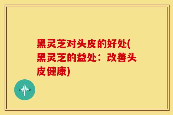 黑灵芝对头皮的好处(黑灵芝的益处：改善头皮健康)