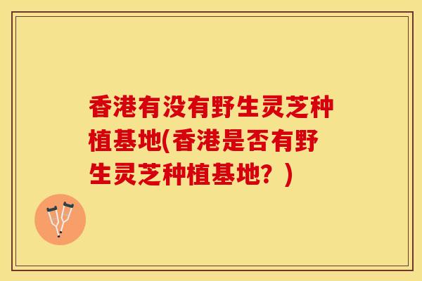 香港有没有野生灵芝种植基地(香港是否有野生灵芝种植基地？)