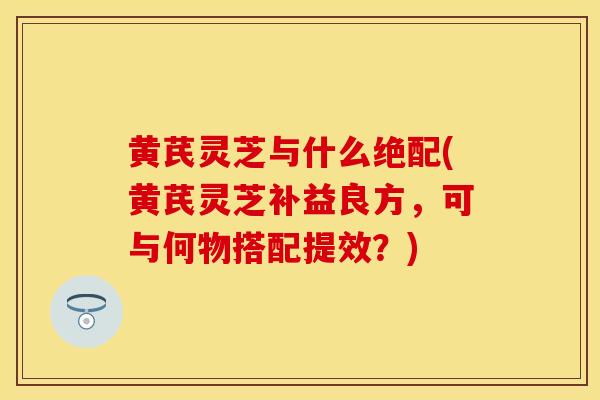 黄芪灵芝与什么绝配(黄芪灵芝补益良方，可与何物搭配提效？)