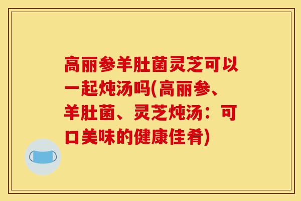 高丽参羊肚菌灵芝可以一起炖汤吗(高丽参、羊肚菌、灵芝炖汤：可口美味的健康佳肴)