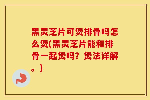 黑灵芝片可煲排骨吗怎么煲(黑灵芝片能和排骨一起煲吗？煲法详解。)
