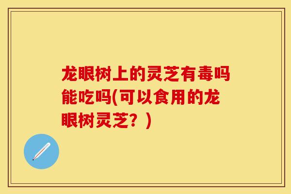 龙眼树上的灵芝有毒吗能吃吗(可以食用的龙眼树灵芝？)