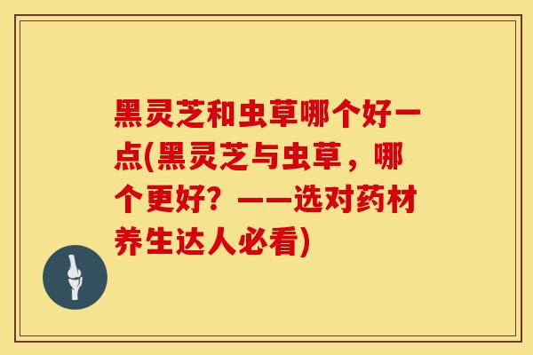 黑灵芝和虫草哪个好一点(黑灵芝与虫草，哪个更好？——选对药材养生达人必看)