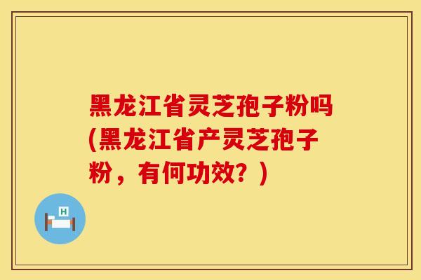 黑龙江省灵芝孢子粉吗(黑龙江省产灵芝孢子粉，有何功效？)