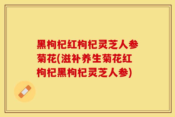 黑枸杞红枸杞灵芝人参菊花(滋补养生菊花红枸杞黑枸杞灵芝人参)