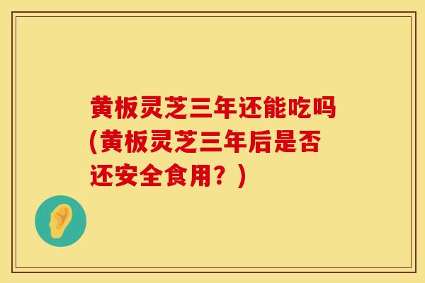 黄板灵芝三年还能吃吗(黄板灵芝三年后是否还安全食用？)