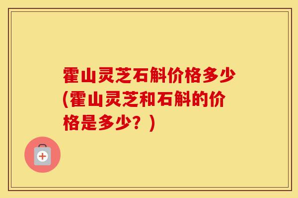霍山灵芝石斛价格多少(霍山灵芝和石斛的价格是多少？)