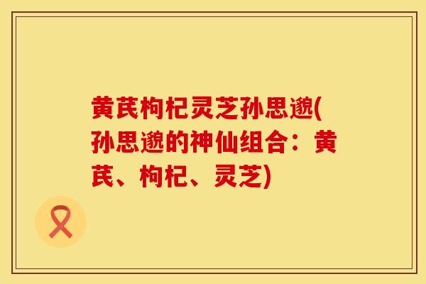 黄芪枸杞灵芝孙思邈(孙思邈的神仙组合：黄芪、枸杞、灵芝)