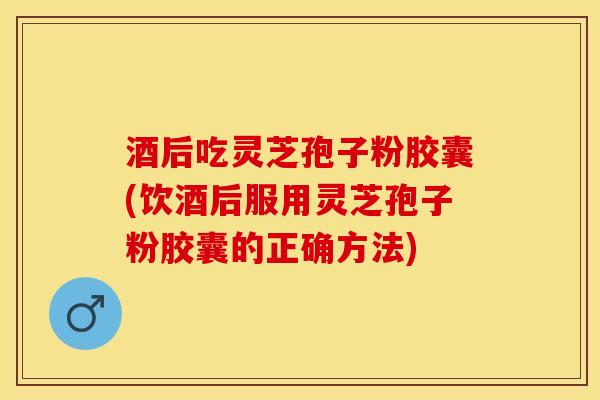 酒后吃灵芝孢子粉胶囊(饮酒后服用灵芝孢子粉胶囊的正确方法)