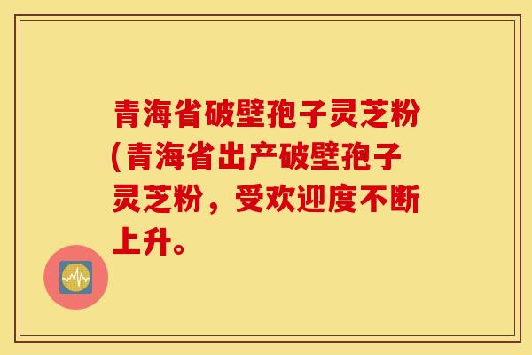 青海省破壁孢子灵芝粉(青海省出产破壁孢子灵芝粉，受欢迎度不断上升。