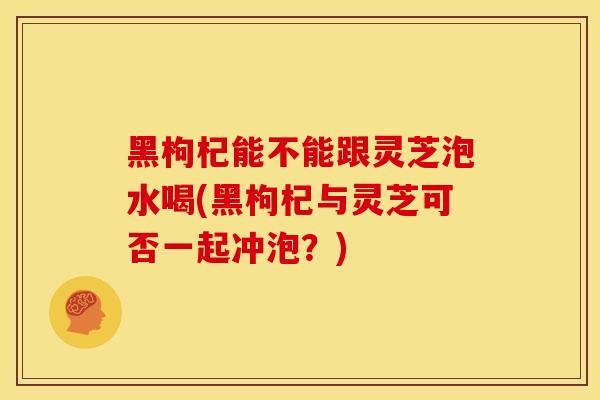 黑枸杞能不能跟灵芝泡水喝(黑枸杞与灵芝可否一起冲泡？)