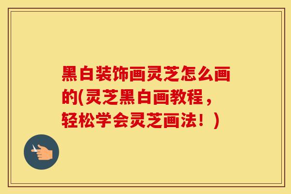 黑白装饰画灵芝怎么画的(灵芝黑白画教程，轻松学会灵芝画法！)