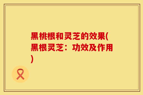 黑桃根和灵芝的效果(黑根灵芝：功效及作用)