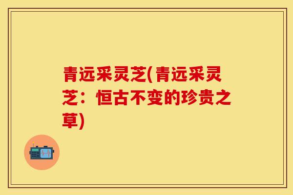 青远采灵芝(青远采灵芝：恒古不变的珍贵之草)