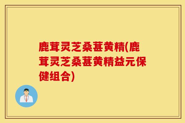 鹿茸灵芝桑葚黄精(鹿茸灵芝桑葚黄精益元保健组合)