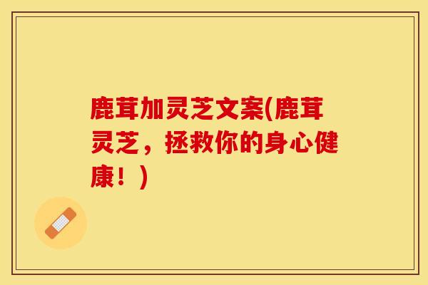 鹿茸加灵芝文案(鹿茸灵芝，拯救你的身心健康！)
