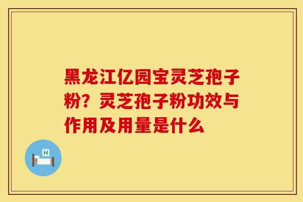 黑龙江亿园宝灵芝孢子粉？灵芝孢子粉功效与作用及用量是什么