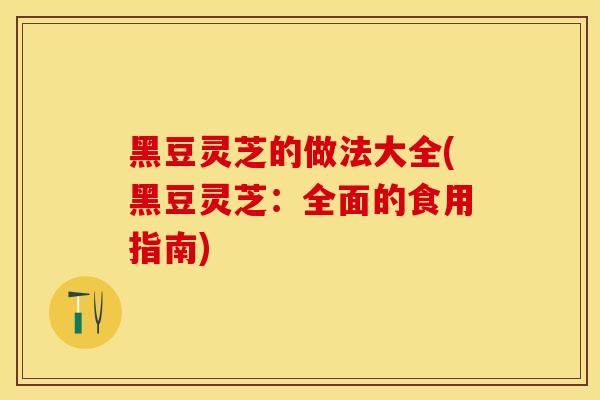 黑豆灵芝的做法大全(黑豆灵芝：全面的食用指南)