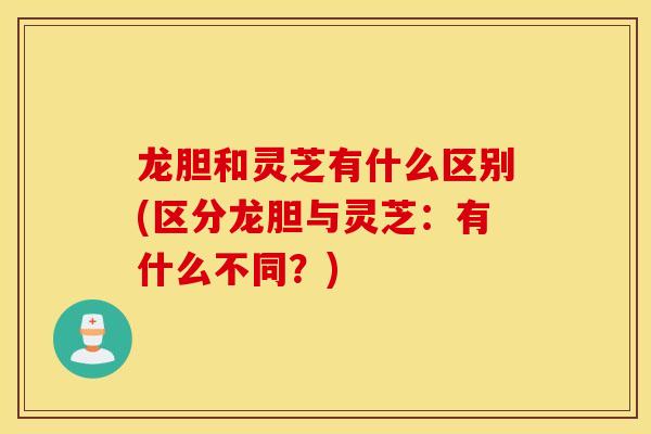 龙胆和灵芝有什么区别(区分龙胆与灵芝：有什么不同？)