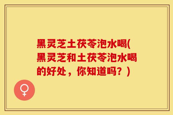 黑灵芝土茯苓泡水喝(黑灵芝和土茯苓泡水喝的好处，你知道吗？)