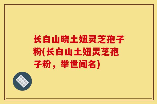 长白山晓土妞灵芝孢子粉(长白山土妞灵芝孢子粉，举世闻名)