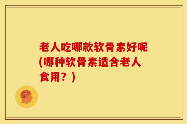 老人吃哪款软骨素好呢(哪种软骨素适合老人食用？)